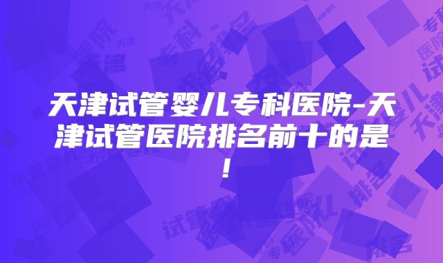天津试管婴儿专科医院-天津试管医院排名前十的是！