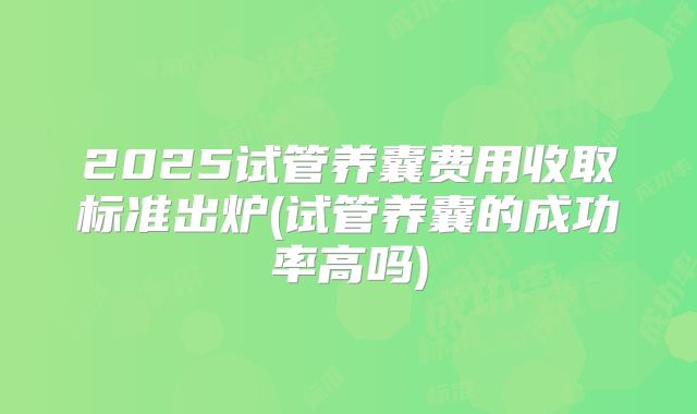2025试管养囊费用收取标准出炉(试管养囊的成功率高吗)