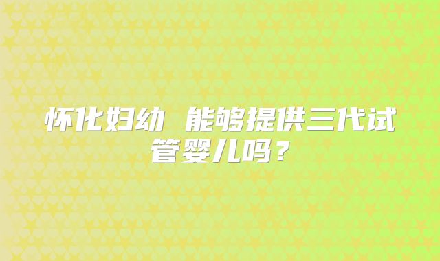 怀化妇幼 能够提供三代试管婴儿吗?