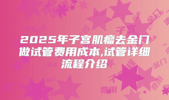 2025年子宫肌瘤去金门做试管费用成本,试管详细流程介绍