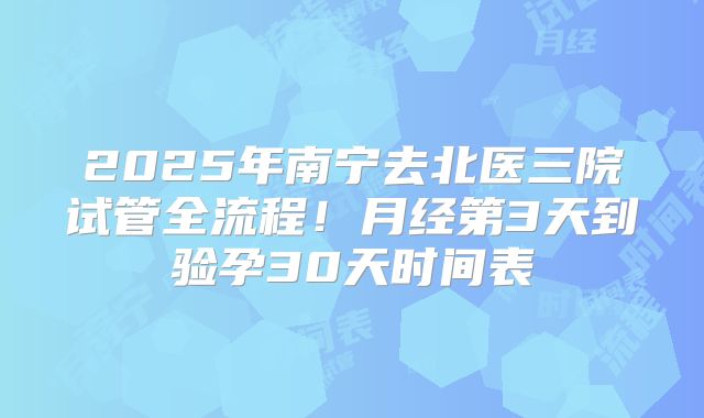 2025年南宁去北医三院试管全流程!月经第3天到验孕30天时间表