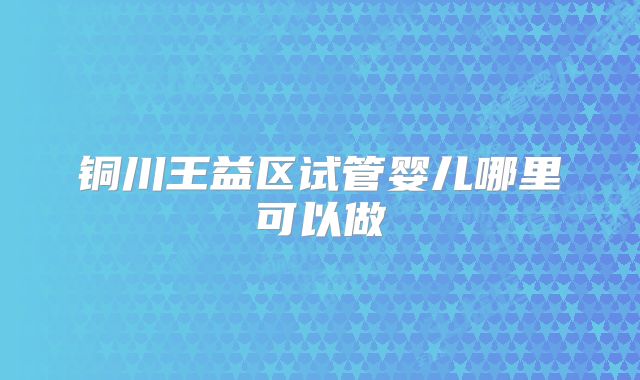 铜川王益区试管婴儿哪里可以做