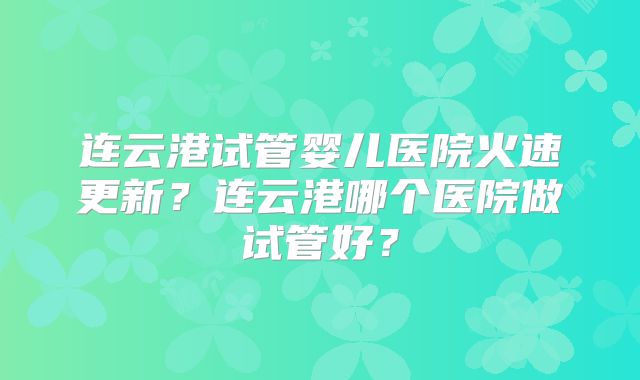连云港试管婴儿医院火速更新？连云港哪个医院做试管好？
