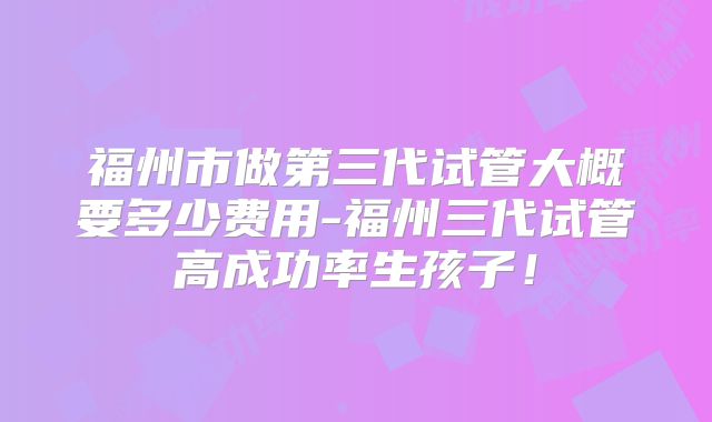 福州市做第三代试管大概要多少费用-福州三代试管高成功率生孩子!