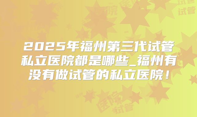 2025年福州第三代试管私立医院都是哪些_福州有没有做试管的私立医院！