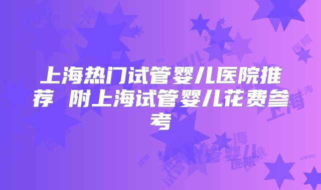 上海热门试管婴儿医院推荐 附上海试管婴儿花费参考