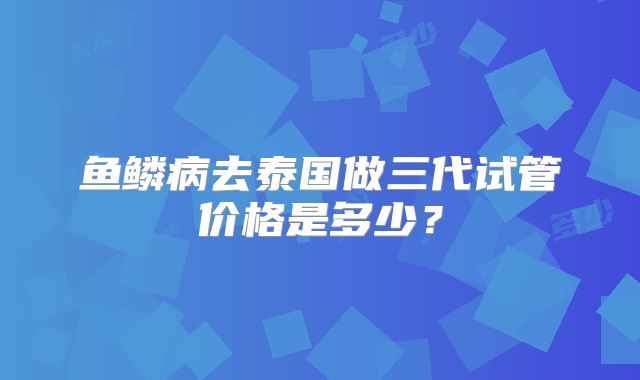 鱼鳞病去泰国做三代试管价格是多少？