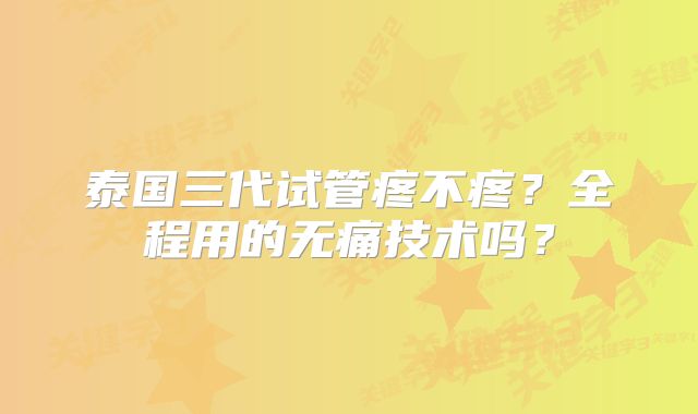 泰国三代试管疼不疼？全程用的无痛技术吗？