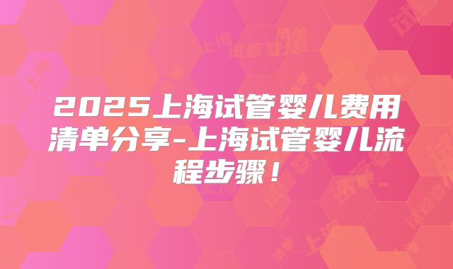 2025上海试管婴儿费用清单分享-上海试管婴儿流程步骤！