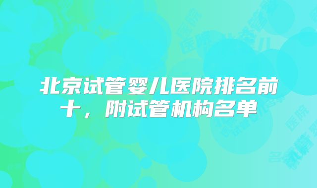 北京试管婴儿医院排名前十,附试管机构名单