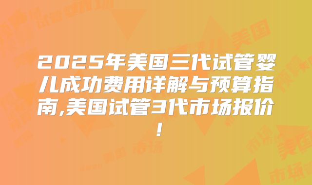 2025年美国三代试管婴儿成功费用详解与预算指南,美国试管3代市场报价!