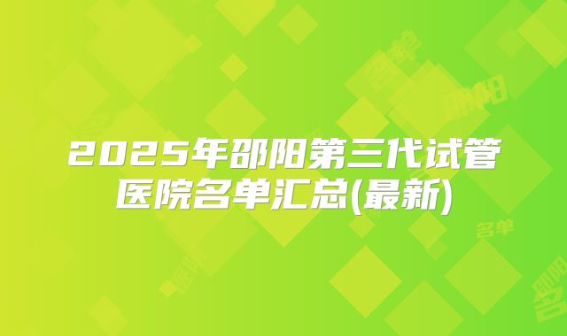 2025年邵阳第三代试管医院名单汇总(最新)