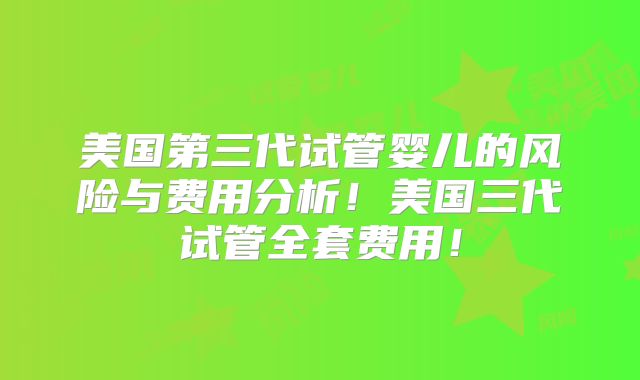 美国第三代试管婴儿的风险与费用分析！美国三代试管全套费用！