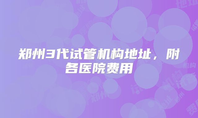 郑州3代试管机构地址,附各医院费用