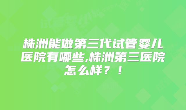 株洲能做第三代试管婴儿医院有哪些,株洲第三医院怎么样?!