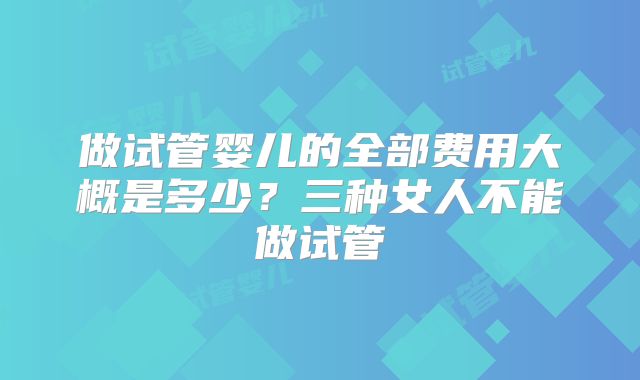 做试管婴儿的全部费用大概是多少?三种女人不能做试管