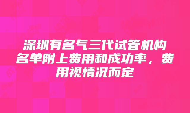 深圳有名气三代试管机构名单附上费用和成功率，费用视情况而定