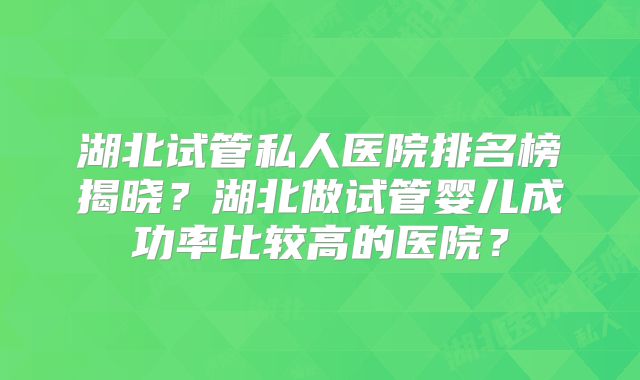 湖北试管私人医院排名榜揭晓?湖北做试管婴儿成功率比较高的医院?
