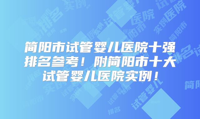 简阳市试管婴儿医院十强排名参考!附简阳市十大试管婴儿医院实例!