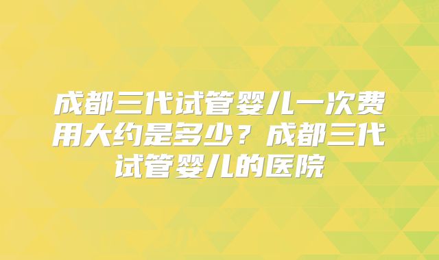 成都三代试管婴儿一次费用大约是多少？成都三代试管婴儿的医院