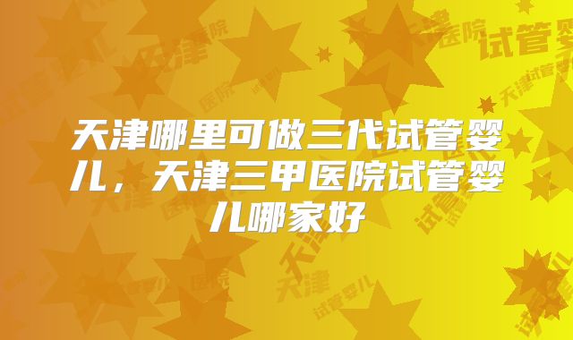 天津哪里可做三代试管婴儿，天津三甲医院试管婴儿哪家好