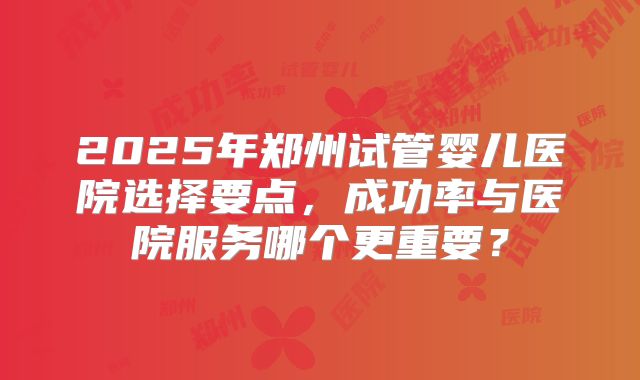 2025年郑州试管婴儿医院选择要点，成功率与医院服务哪个更重要？