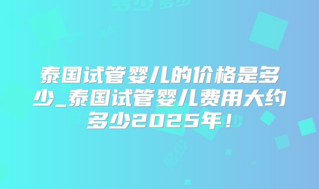 泰国试管婴儿的价格是多少_泰国试管婴儿费用大约多少2025年！