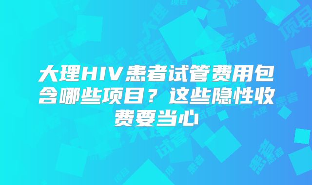 大理HIV患者试管费用包含哪些项目？这些隐性收费要当心
