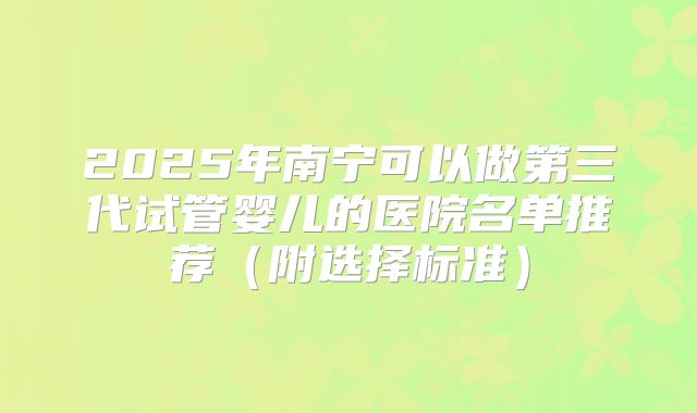2025年南宁可以做第三代试管婴儿的医院名单推荐（附选择标准）