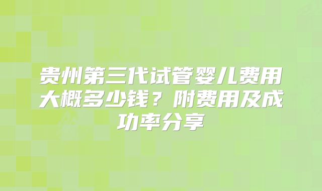 贵州第三代试管婴儿费用大概多少钱？附费用及成功率分享