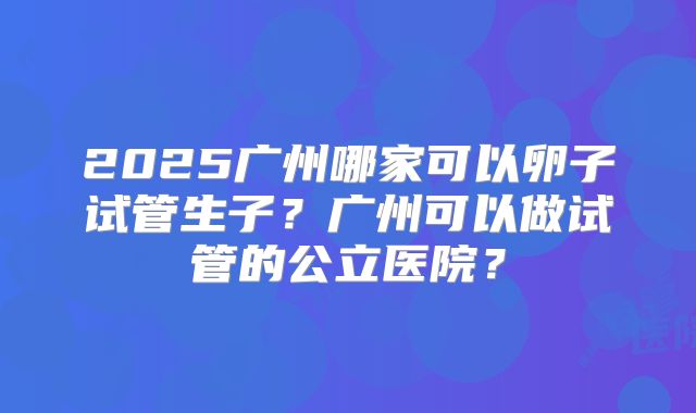 2025广州哪家可以卵子试管生子?广州可以做试管的公立医院?