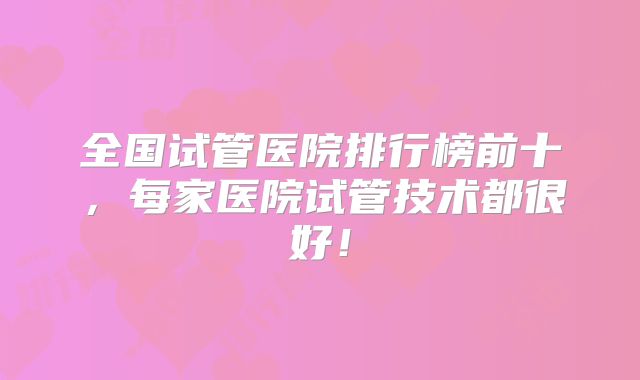 全国试管医院排行榜前十，每家医院试管技术都很好！