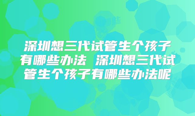 深圳想三代试管生个孩子有哪些办法 深圳想三代试管生个孩子有哪些办法呢