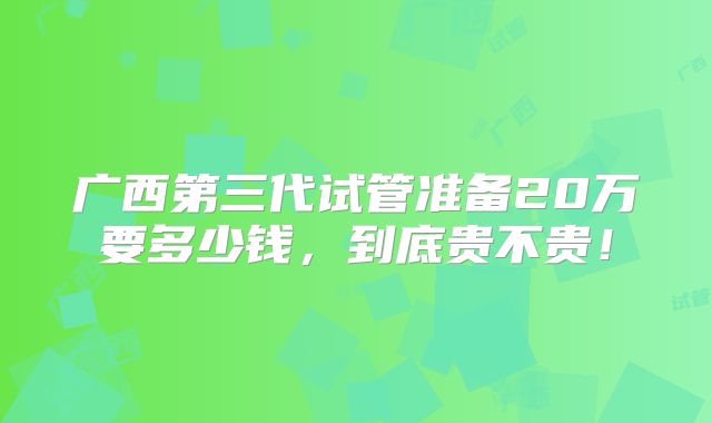 广西第三代试管准备20万要多少钱,到底贵不贵!