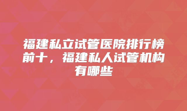 福建私立试管医院排行榜前十,福建私人试管机构有哪些