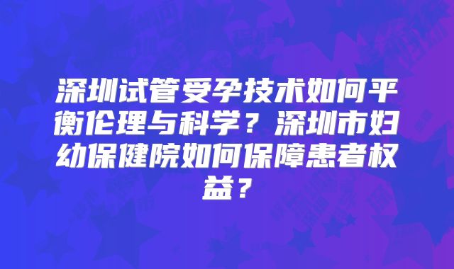 深圳试管受孕技术如何平衡伦理与科学？深圳市妇幼保健院如何保障患者权益？