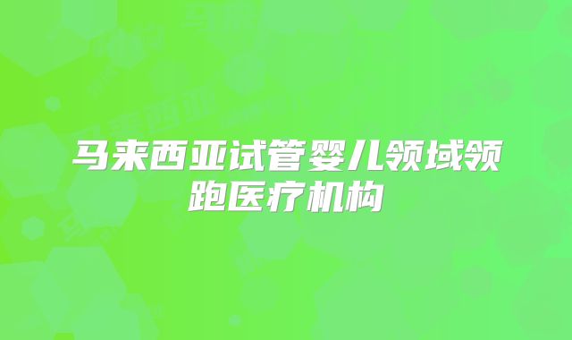 马来西亚试管婴儿领域领跑医疗机构