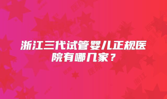 浙江三代试管婴儿正规医院有哪几家？