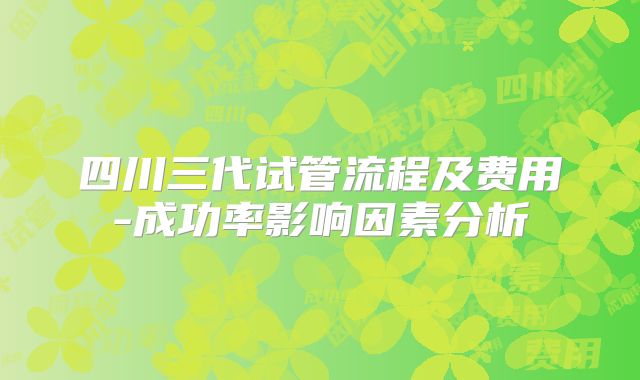 四川三代试管流程及费用-成功率影响因素分析