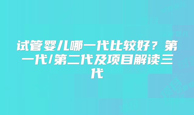 试管婴儿哪一代比较好？第一代/第二代及项目解读三代
