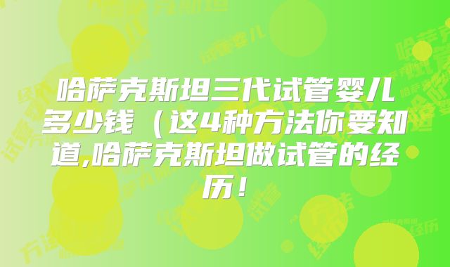 哈萨克斯坦三代试管婴儿多少钱（这4种方法你要知道,哈萨克斯坦做试管的经历！