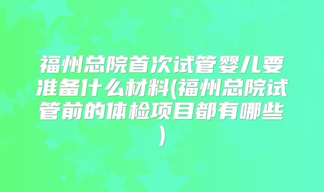福州总院首次试管婴儿要准备什么材料(福州总院试管前的体检项目都有哪些)