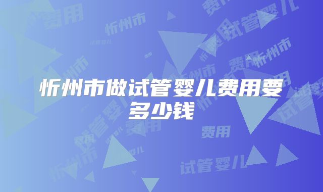 忻州市做试管婴儿费用要多少钱