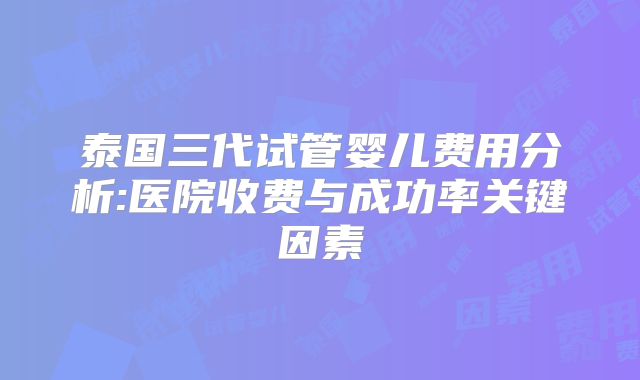 泰国三代试管婴儿费用分析:医院收费与成功率关键因素