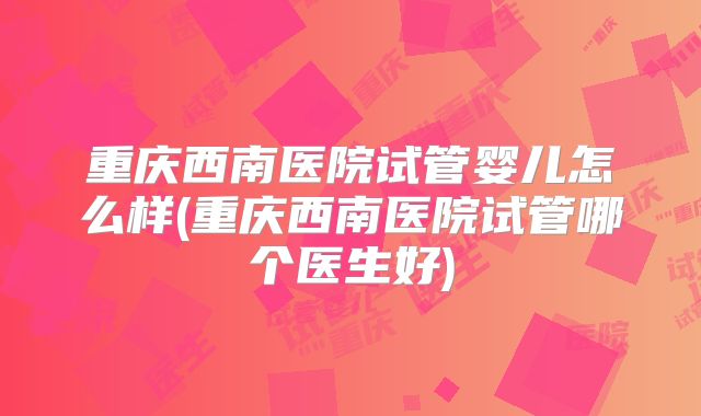 重庆西南医院试管婴儿怎么样(重庆西南医院试管哪个医生好)