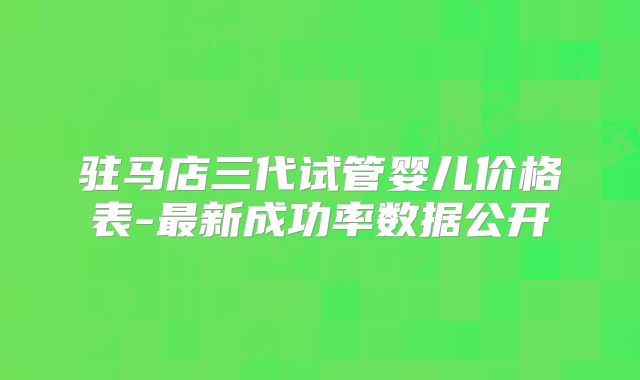 驻马店三代试管婴儿价格表-最新成功率数据公开