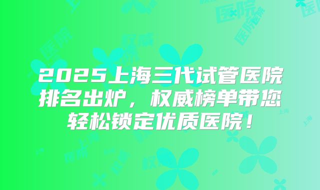 2025上海三代试管医院排名出炉，权威榜单带您轻松锁定优质医院！