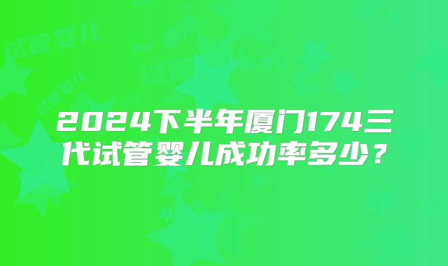 2024下半年厦门174三代试管婴儿成功率多少？
