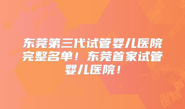 东莞第三代试管婴儿医院完整名单！东莞首家试管婴儿医院！