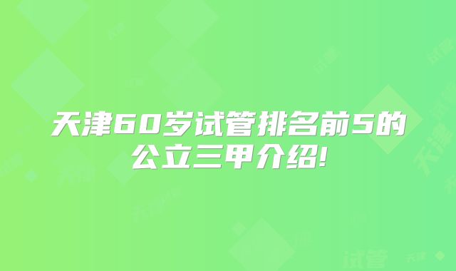 天津60岁试管排名前5的公立三甲介绍!